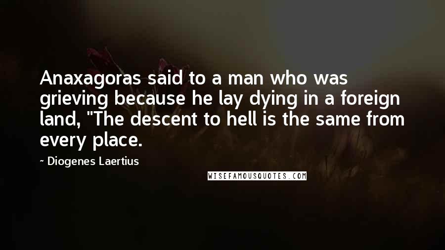 Diogenes Laertius Quotes: Anaxagoras said to a man who was grieving because he lay dying in a foreign land, "The descent to hell is the same from every place.