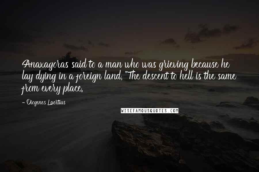 Diogenes Laertius Quotes: Anaxagoras said to a man who was grieving because he lay dying in a foreign land, "The descent to hell is the same from every place.