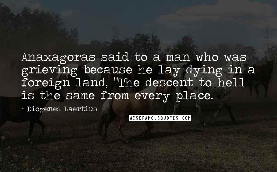 Diogenes Laertius Quotes: Anaxagoras said to a man who was grieving because he lay dying in a foreign land, "The descent to hell is the same from every place.