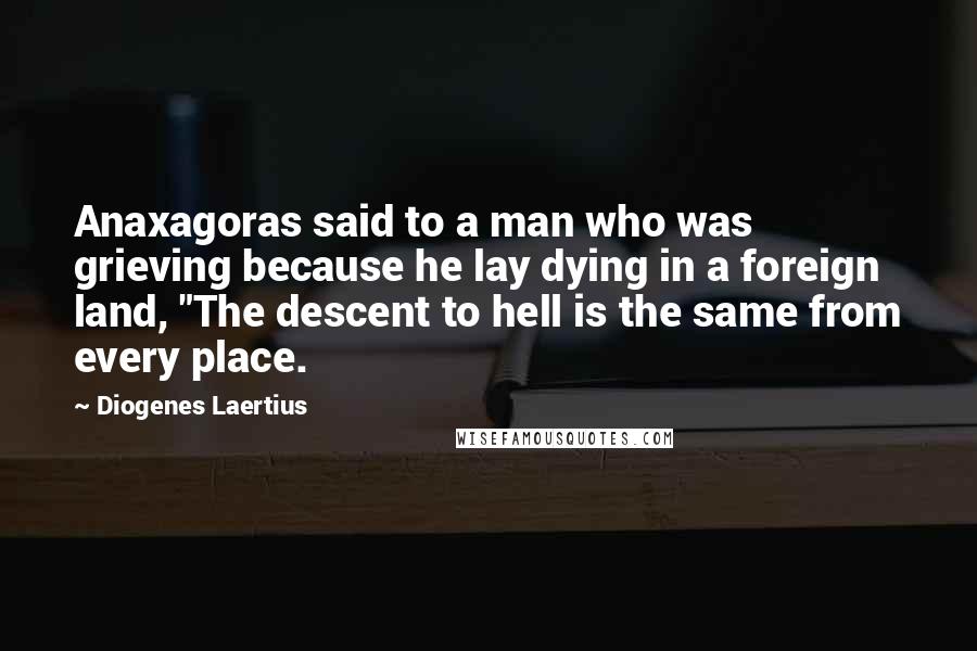 Diogenes Laertius Quotes: Anaxagoras said to a man who was grieving because he lay dying in a foreign land, "The descent to hell is the same from every place.