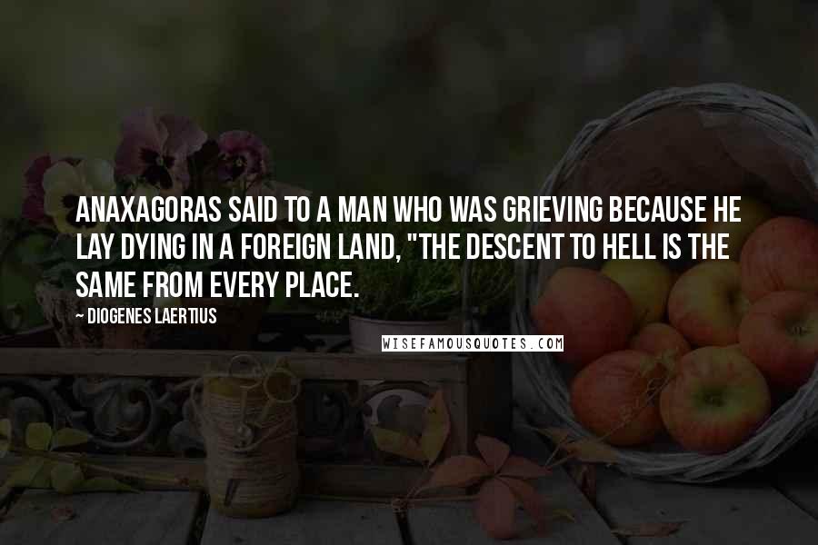 Diogenes Laertius Quotes: Anaxagoras said to a man who was grieving because he lay dying in a foreign land, "The descent to hell is the same from every place.