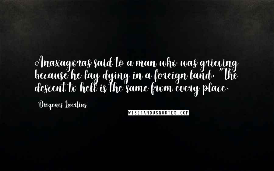 Diogenes Laertius Quotes: Anaxagoras said to a man who was grieving because he lay dying in a foreign land, "The descent to hell is the same from every place.