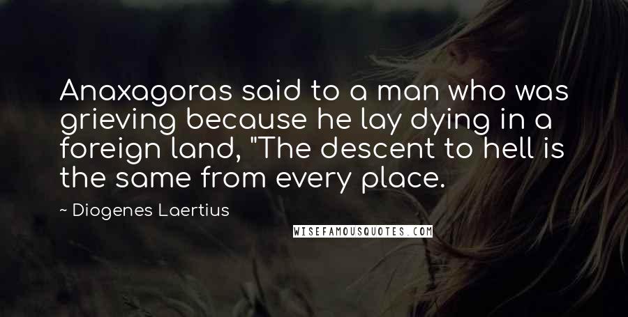 Diogenes Laertius Quotes: Anaxagoras said to a man who was grieving because he lay dying in a foreign land, "The descent to hell is the same from every place.