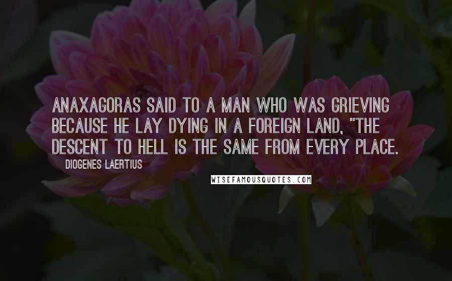 Diogenes Laertius Quotes: Anaxagoras said to a man who was grieving because he lay dying in a foreign land, "The descent to hell is the same from every place.