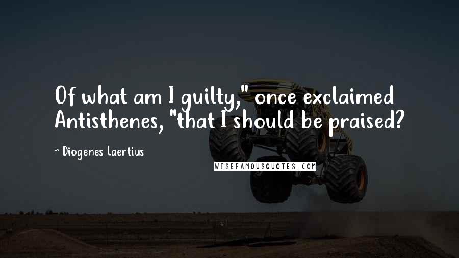 Diogenes Laertius Quotes: Of what am I guilty," once exclaimed Antisthenes, "that I should be praised?