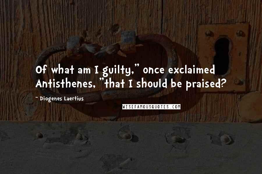 Diogenes Laertius Quotes: Of what am I guilty," once exclaimed Antisthenes, "that I should be praised?