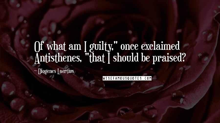 Diogenes Laertius Quotes: Of what am I guilty," once exclaimed Antisthenes, "that I should be praised?