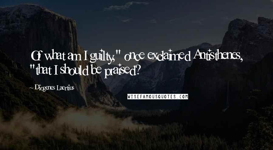 Diogenes Laertius Quotes: Of what am I guilty," once exclaimed Antisthenes, "that I should be praised?