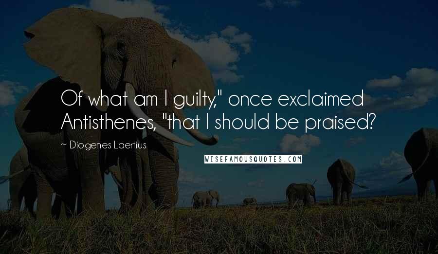 Diogenes Laertius Quotes: Of what am I guilty," once exclaimed Antisthenes, "that I should be praised?