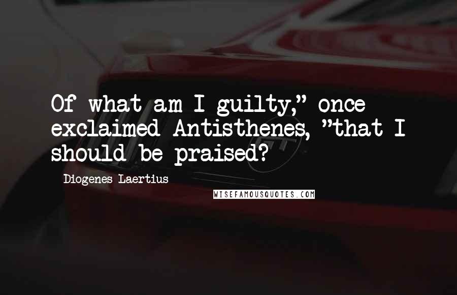 Diogenes Laertius Quotes: Of what am I guilty," once exclaimed Antisthenes, "that I should be praised?