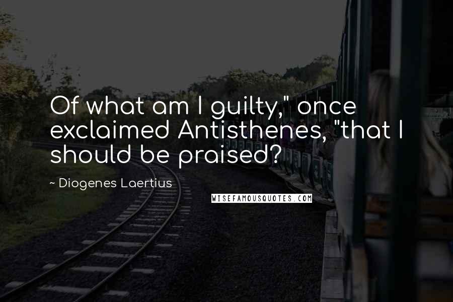 Diogenes Laertius Quotes: Of what am I guilty," once exclaimed Antisthenes, "that I should be praised?