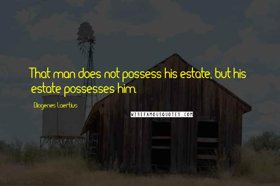 Diogenes Laertius Quotes: That man does not possess his estate, but his estate possesses him.