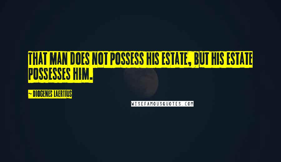 Diogenes Laertius Quotes: That man does not possess his estate, but his estate possesses him.