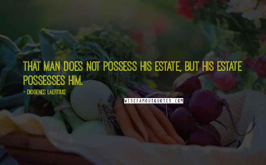 Diogenes Laertius Quotes: That man does not possess his estate, but his estate possesses him.