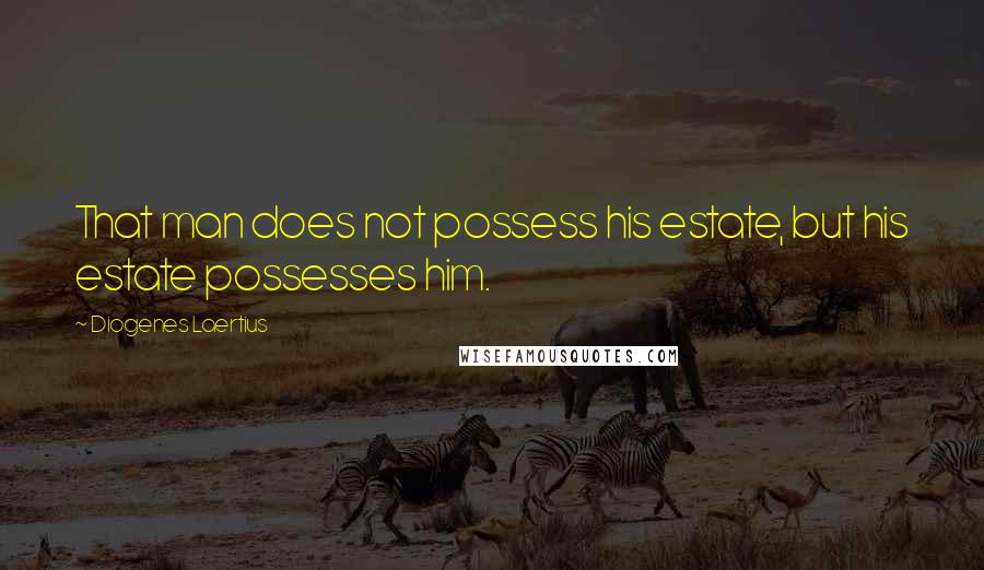 Diogenes Laertius Quotes: That man does not possess his estate, but his estate possesses him.