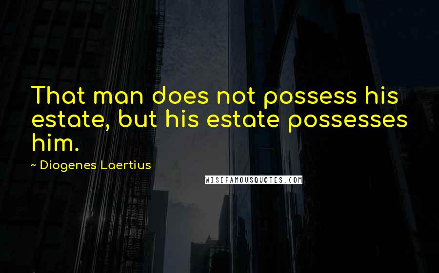 Diogenes Laertius Quotes: That man does not possess his estate, but his estate possesses him.