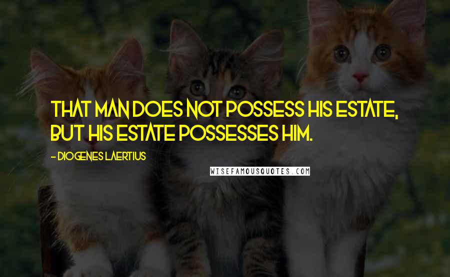 Diogenes Laertius Quotes: That man does not possess his estate, but his estate possesses him.