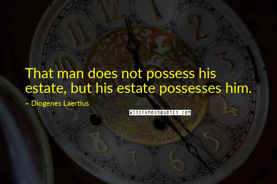 Diogenes Laertius Quotes: That man does not possess his estate, but his estate possesses him.