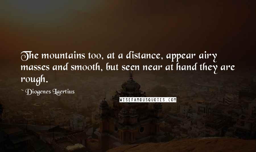 Diogenes Laertius Quotes: The mountains too, at a distance, appear airy masses and smooth, but seen near at hand they are rough.