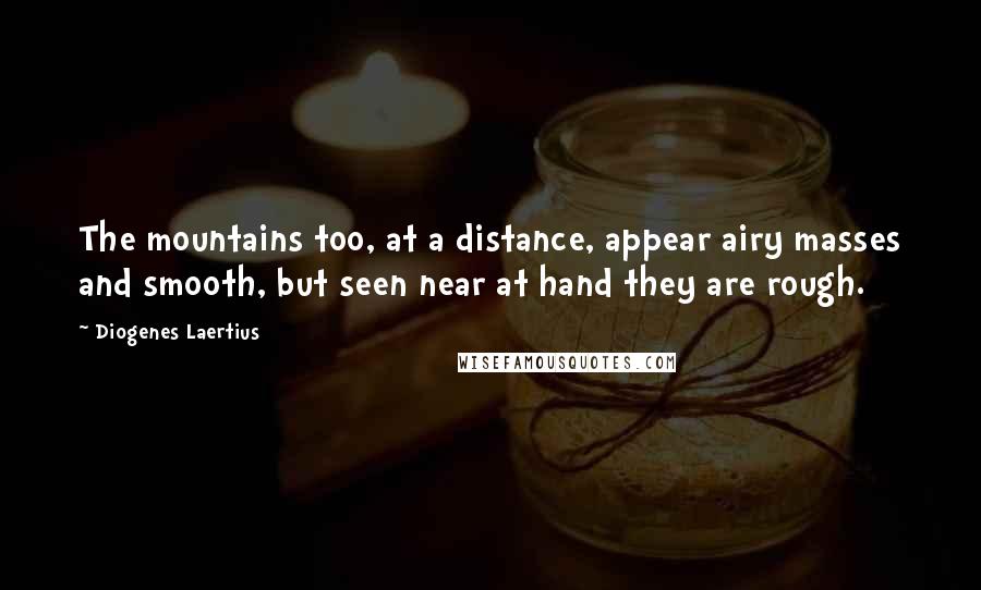 Diogenes Laertius Quotes: The mountains too, at a distance, appear airy masses and smooth, but seen near at hand they are rough.