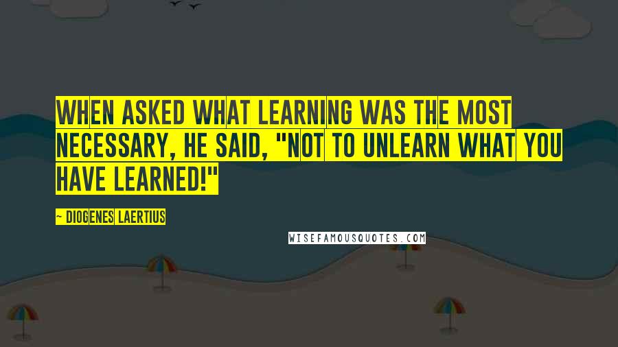 Diogenes Laertius Quotes: When asked what learning was the most necessary, he said, "Not to unlearn what you have learned!"