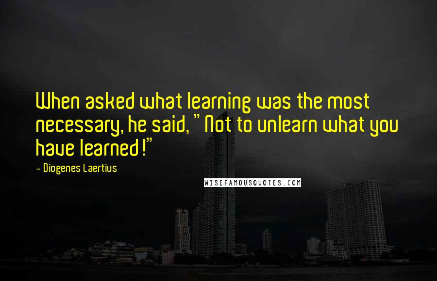 Diogenes Laertius Quotes: When asked what learning was the most necessary, he said, "Not to unlearn what you have learned!"
