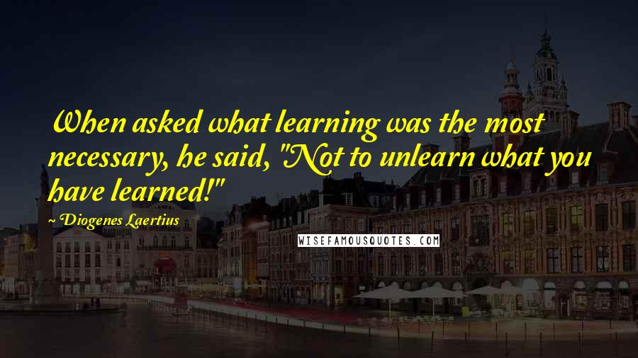 Diogenes Laertius Quotes: When asked what learning was the most necessary, he said, "Not to unlearn what you have learned!"