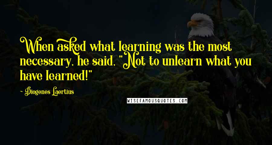 Diogenes Laertius Quotes: When asked what learning was the most necessary, he said, "Not to unlearn what you have learned!"