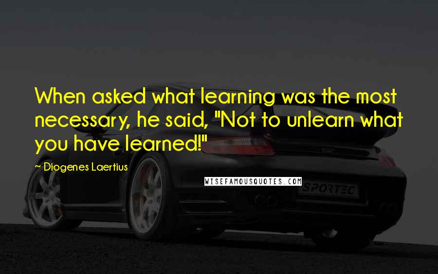 Diogenes Laertius Quotes: When asked what learning was the most necessary, he said, "Not to unlearn what you have learned!"