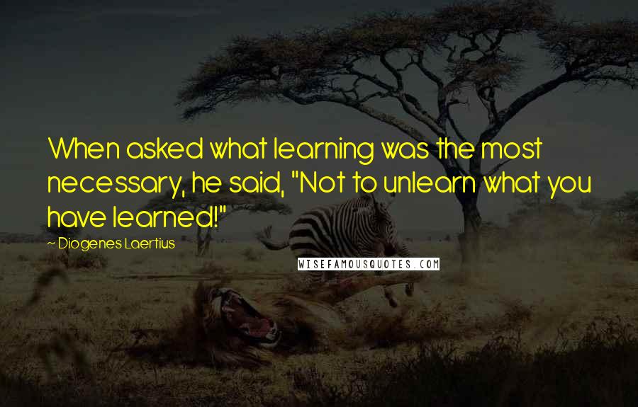 Diogenes Laertius Quotes: When asked what learning was the most necessary, he said, "Not to unlearn what you have learned!"