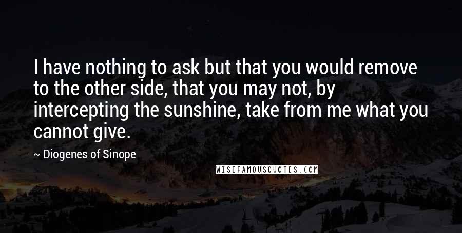 Diogenes Of Sinope Quotes: I have nothing to ask but that you would remove to the other side, that you may not, by intercepting the sunshine, take from me what you cannot give.