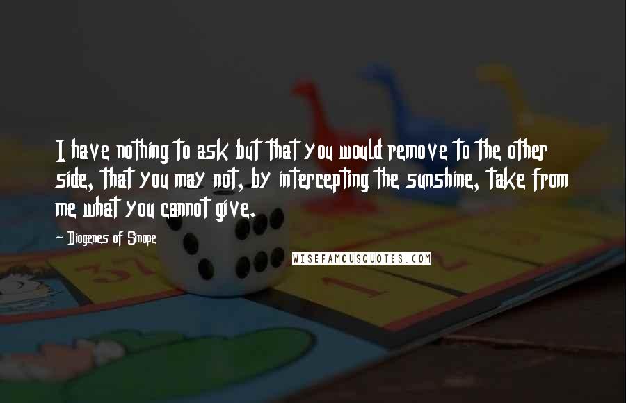 Diogenes Of Sinope Quotes: I have nothing to ask but that you would remove to the other side, that you may not, by intercepting the sunshine, take from me what you cannot give.