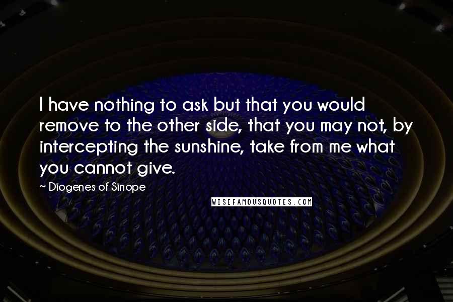 Diogenes Of Sinope Quotes: I have nothing to ask but that you would remove to the other side, that you may not, by intercepting the sunshine, take from me what you cannot give.