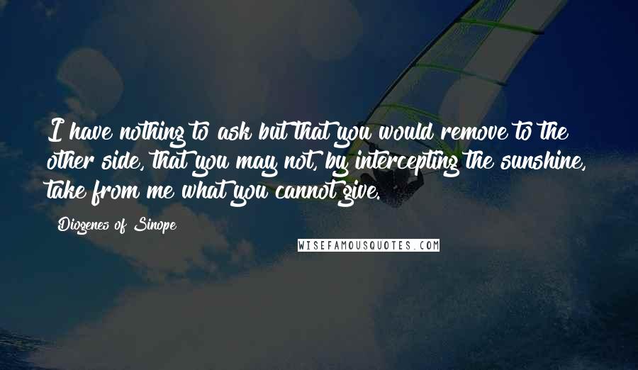 Diogenes Of Sinope Quotes: I have nothing to ask but that you would remove to the other side, that you may not, by intercepting the sunshine, take from me what you cannot give.