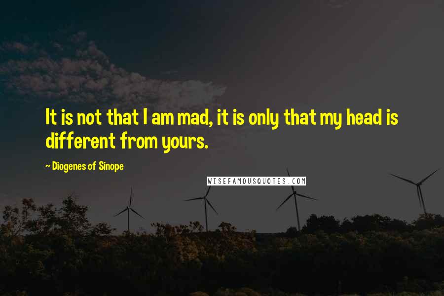 Diogenes Of Sinope Quotes: It is not that I am mad, it is only that my head is different from yours.