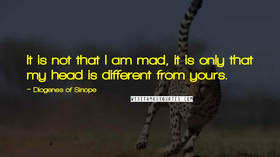 Diogenes Of Sinope Quotes: It is not that I am mad, it is only that my head is different from yours.