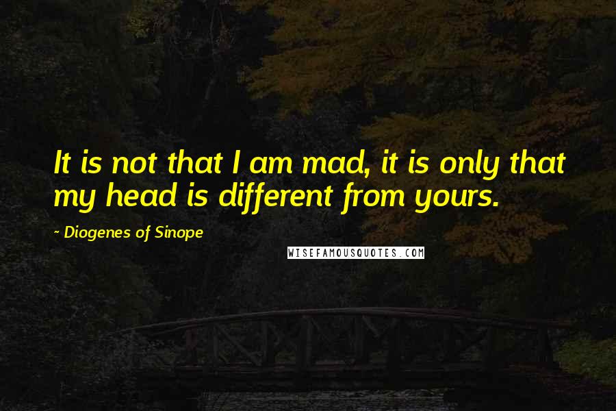 Diogenes Of Sinope Quotes: It is not that I am mad, it is only that my head is different from yours.