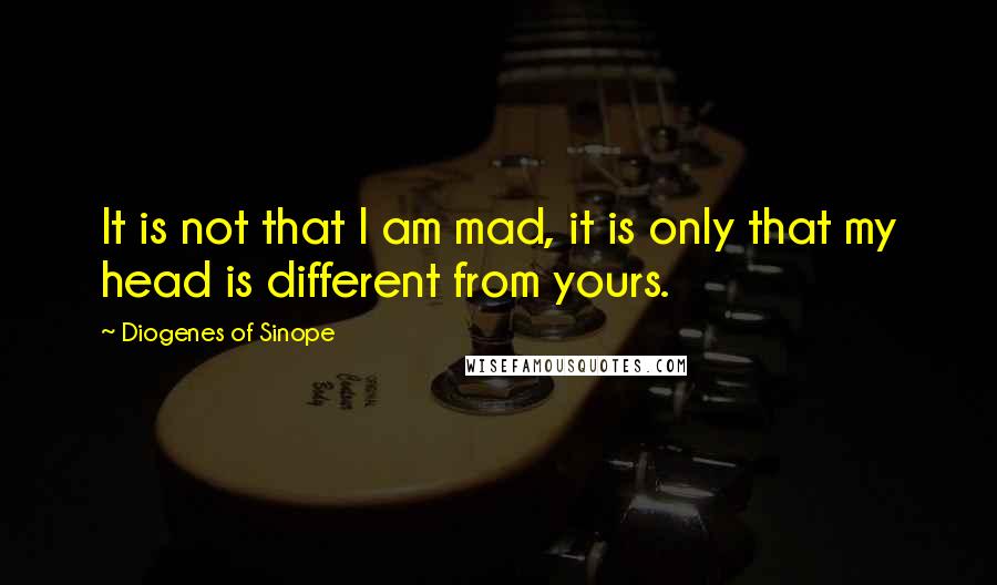 Diogenes Of Sinope Quotes: It is not that I am mad, it is only that my head is different from yours.