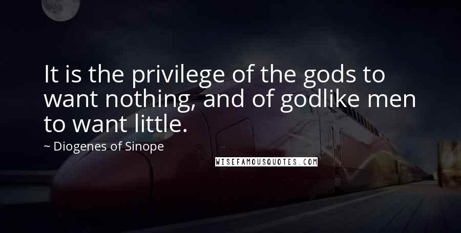 Diogenes Of Sinope Quotes: It is the privilege of the gods to want nothing, and of godlike men to want little.