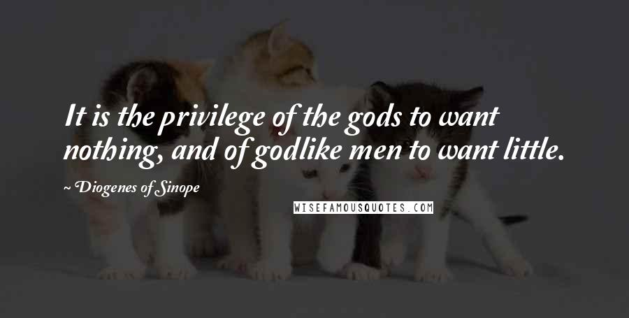 Diogenes Of Sinope Quotes: It is the privilege of the gods to want nothing, and of godlike men to want little.