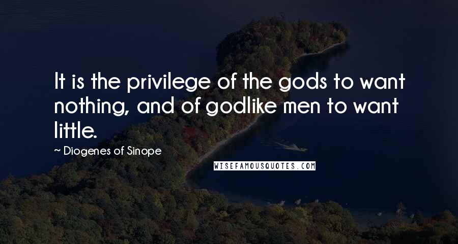 Diogenes Of Sinope Quotes: It is the privilege of the gods to want nothing, and of godlike men to want little.