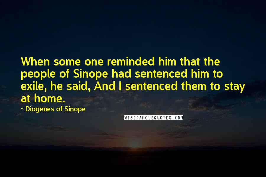 Diogenes Of Sinope Quotes: When some one reminded him that the people of Sinope had sentenced him to exile, he said, And I sentenced them to stay at home.