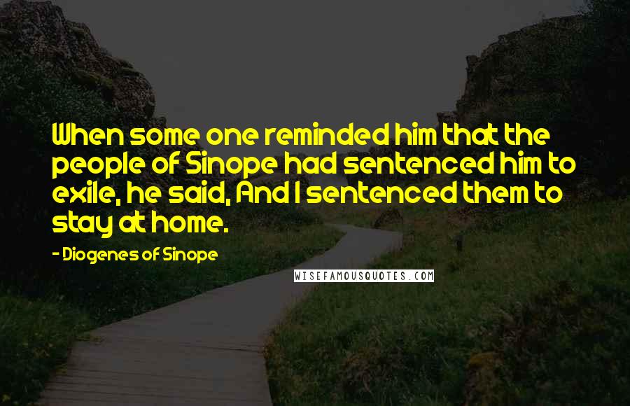 Diogenes Of Sinope Quotes: When some one reminded him that the people of Sinope had sentenced him to exile, he said, And I sentenced them to stay at home.