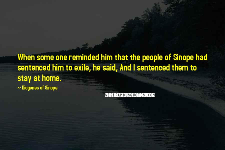 Diogenes Of Sinope Quotes: When some one reminded him that the people of Sinope had sentenced him to exile, he said, And I sentenced them to stay at home.