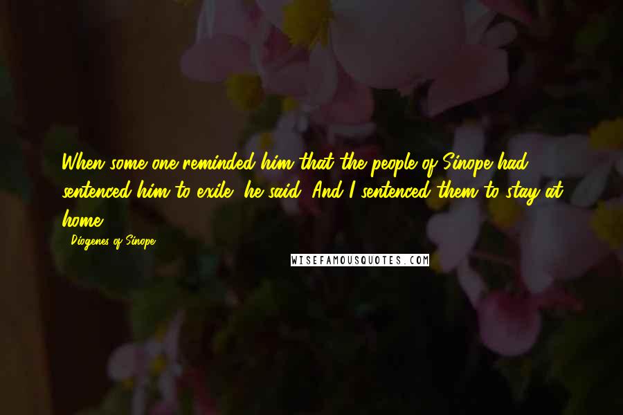 Diogenes Of Sinope Quotes: When some one reminded him that the people of Sinope had sentenced him to exile, he said, And I sentenced them to stay at home.
