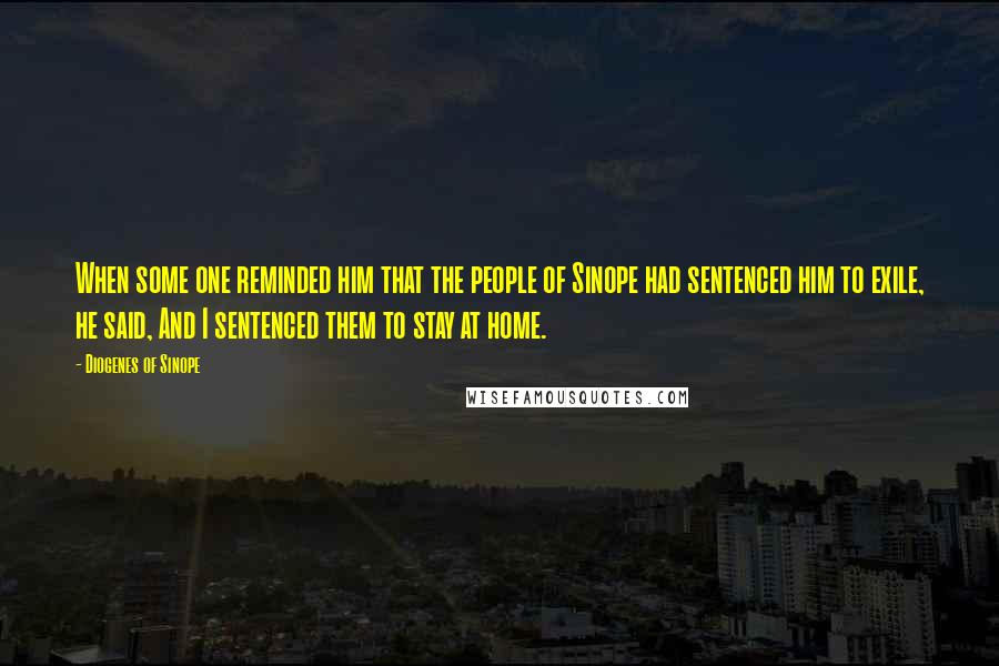 Diogenes Of Sinope Quotes: When some one reminded him that the people of Sinope had sentenced him to exile, he said, And I sentenced them to stay at home.