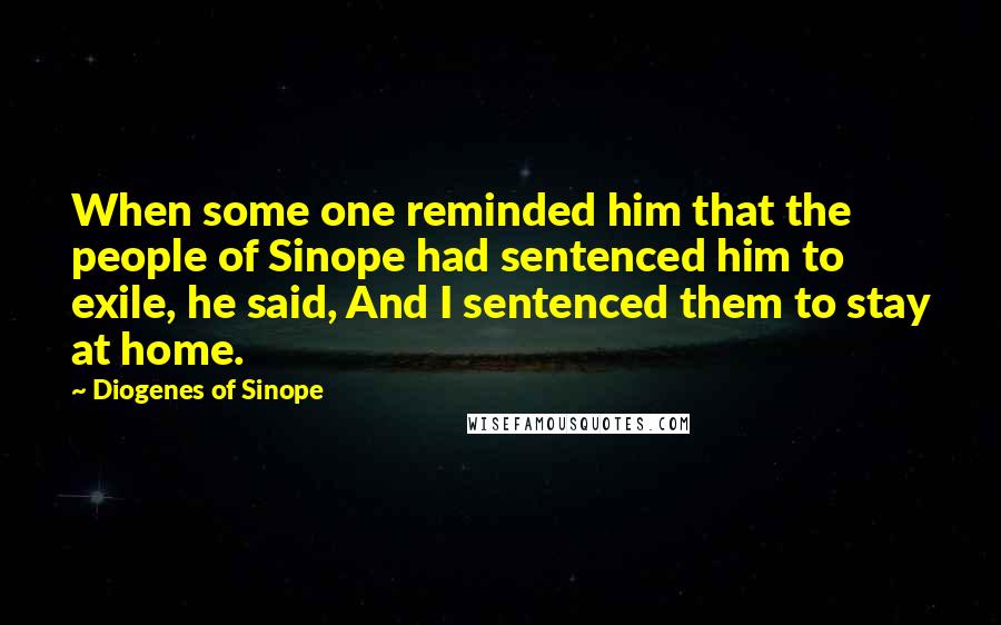 Diogenes Of Sinope Quotes: When some one reminded him that the people of Sinope had sentenced him to exile, he said, And I sentenced them to stay at home.