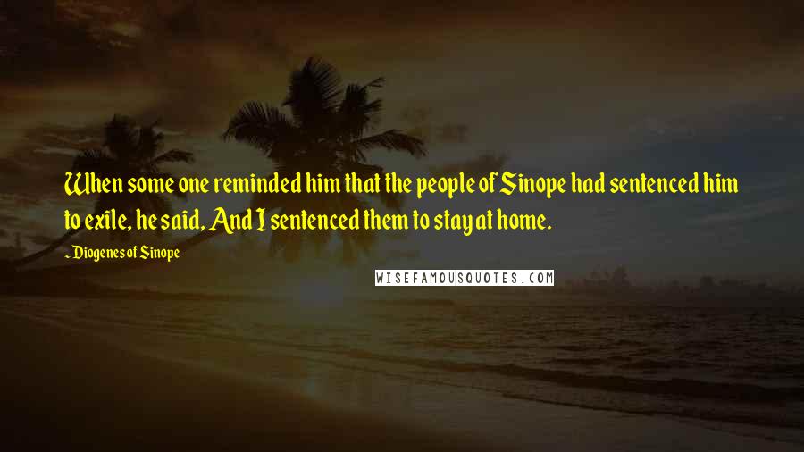 Diogenes Of Sinope Quotes: When some one reminded him that the people of Sinope had sentenced him to exile, he said, And I sentenced them to stay at home.