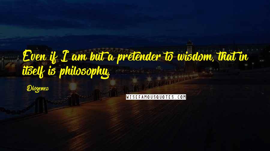 Diogenes Quotes: Even if I am but a pretender to wisdom, that in itself is philosophy.