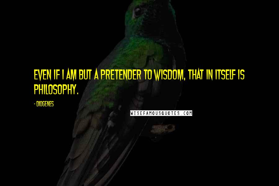 Diogenes Quotes: Even if I am but a pretender to wisdom, that in itself is philosophy.